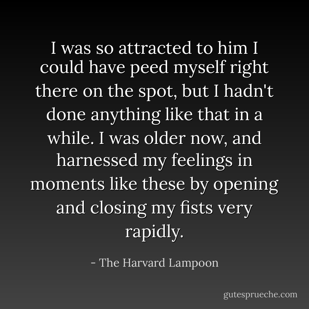 I was so attracted to him I could have peed myself right there on the spot, but I hadn't done anything like that in a while. I was older now, and harnessed my feelings in moments like these by opening and closing my fists very rapidly. - The Harvard Lampoon