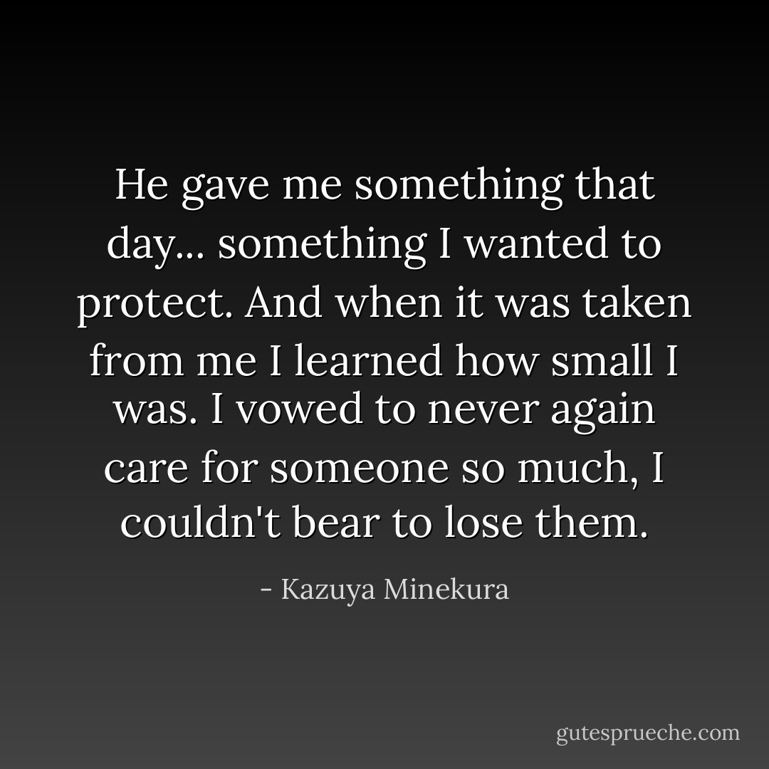 He gave me something that day... something I wanted to protect. And when it was taken from me I learned how small I was. I vowed to never again care for someone so much, I couldn't bear to lose them. - Kazuya Minekura