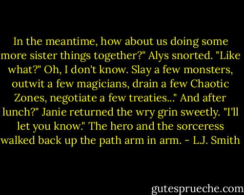 In the meantime, how about us doing some more sister things together?"<br />Alys snorted. "Like what?"<br />Oh, I don't know. Slay a few monsters, outwit a few magicians, drain a few Chaotic Zones, negotiate a few treaties..."<br />And after lunch?"<br />Janie returned the wry grin sweetly. "I'll let you know."<br />The hero and the sorceress walked back up the path arm in arm. - L.J. Smith