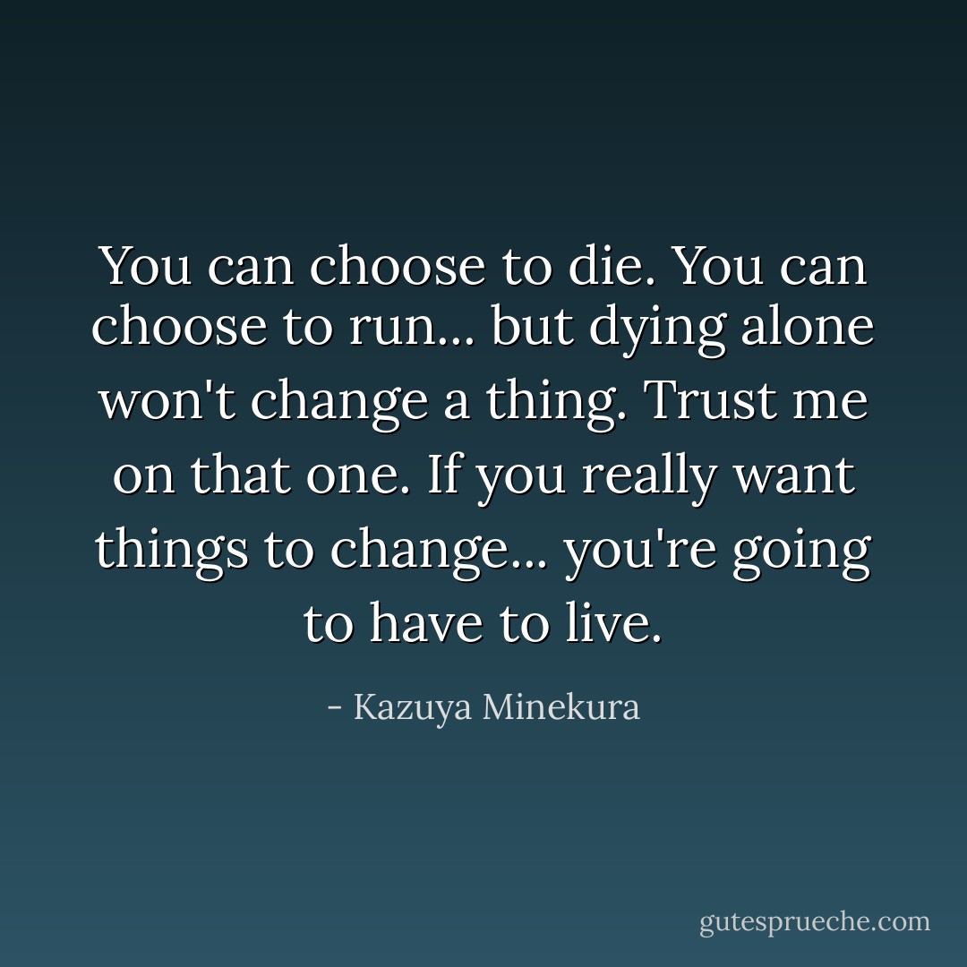 You can choose to die. You can choose to run... but dying alone won't change a thing. Trust me on that one. If you really want things to change... you're going to have to live. - Kazuya Minekura