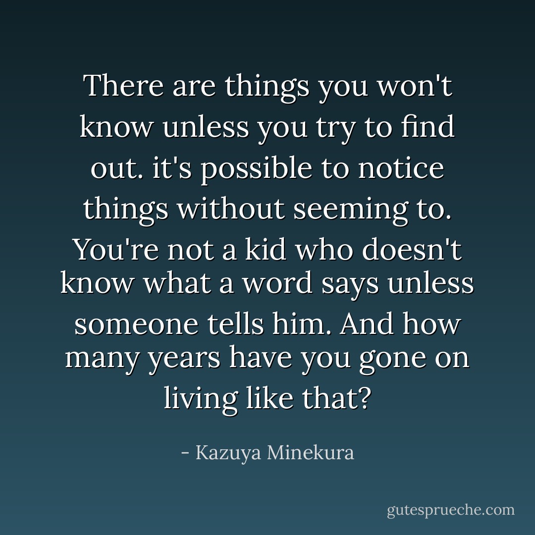 There are things you won't know unless you try to find out. it's possible to notice things without seeming to. You're not a kid who doesn't know what a word says unless someone tells him. And how many years have you gone on living like that? - Kazuya Minekura