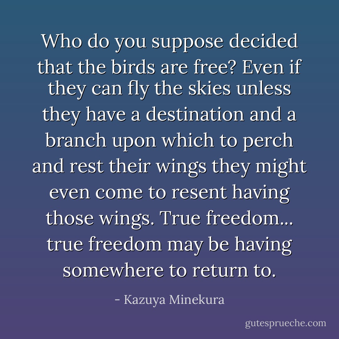Who do you suppose decided that the birds are free? Even if they can fly the skies unless they have a destination and a branch upon which to perch and rest their wings they might even come to resent having those wings. True freedom... true freedom may be having somewhere to return to. - Kazuya Minekura