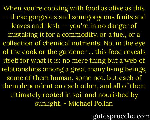 When you're cooking with food as alive as this -- these gorgeous and semigorgeous fruits and leaves and flesh -- you're in no danger of mistaking it for a commodity, or a fuel, or a collection of chemical nutrients. No, in the eye of the cook or the gardener ... this food reveals itself for what it is: no mere thing but a web of relationships among a great many living beings, some of them human, some not, but each of them dependent on each other, and all of them ultimately rooted in soil and nourished by sunlight. - Michael Pollan