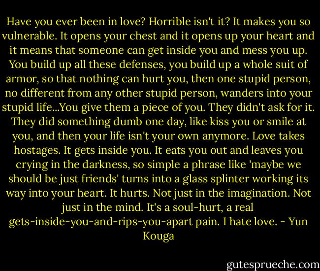 Have you ever been in love? Horrible isn't it? It makes you so vulnerable. It opens your chest and it opens up your heart and it means that someone can get inside you and mess you up. You build up all these defenses, you build up a whole suit of armor, so that nothing can hurt you, then one stupid person, no different from any other stupid person, wanders into your stupid life...You give them a piece of you. They didn't ask for it. They did something dumb one day, like kiss you or smile at you, and then your life isn't your own anymore. Love takes hostages. It gets inside you. It eats you out and leaves you crying in the darkness, so simple a phrase like 'maybe we should be just friends' turns into a glass splinter working its way into your heart. It hurts. Not just in the imagination. Not just in the mind. It's a soul-hurt, a real gets-inside-you-and-rips-you-apart pain. I hate love. - Yun Kouga