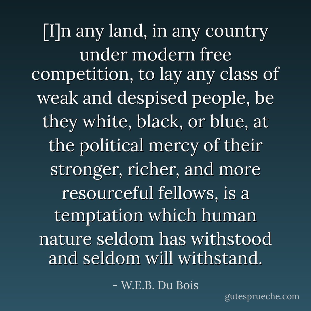 [I]n any land, in any country under modern free competition, to lay any class of weak and despised people, be they white, black, or blue, at the political mercy of their stronger, richer, and more resourceful fellows, is a temptation which human nature seldom has withstood and seldom will withstand. - W.E.B. Du Bois