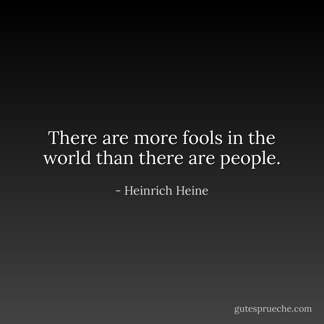 There are more fools in the world than there are people. - Heinrich Heine