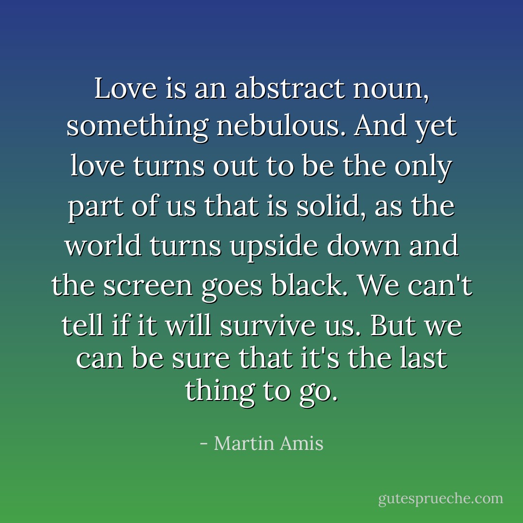 Love is an abstract noun, something nebulous. And yet love turns out to be the only part of us that is solid, as the world turns upside down and the screen goes black. We can't tell if it will survive us. But we can be sure that it's the last thing to go. - Martin Amis