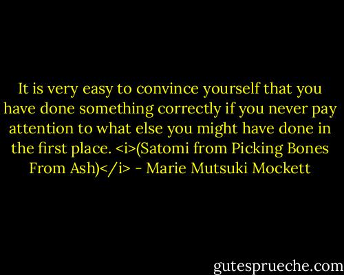 It is very easy to convince yourself that you have done something correctly if you never pay attention to what else you might have done in the first place. <i>(Satomi from Picking Bones From Ash)</i> - Marie Mutsuki Mockett