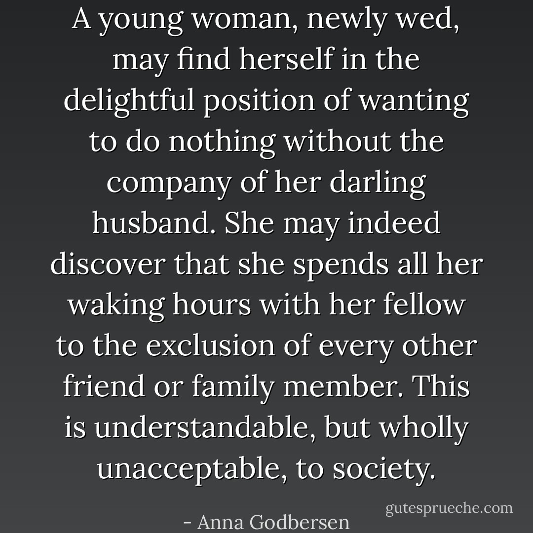 A young woman, newly wed, may find herself in the delightful position of wanting to do nothing without the company of her darling husband. She may indeed discover that she spends all her waking hours with her fellow to the exclusion of every other friend or family member. This is understandable, but wholly unacceptable, to society. - Anna Godbersen