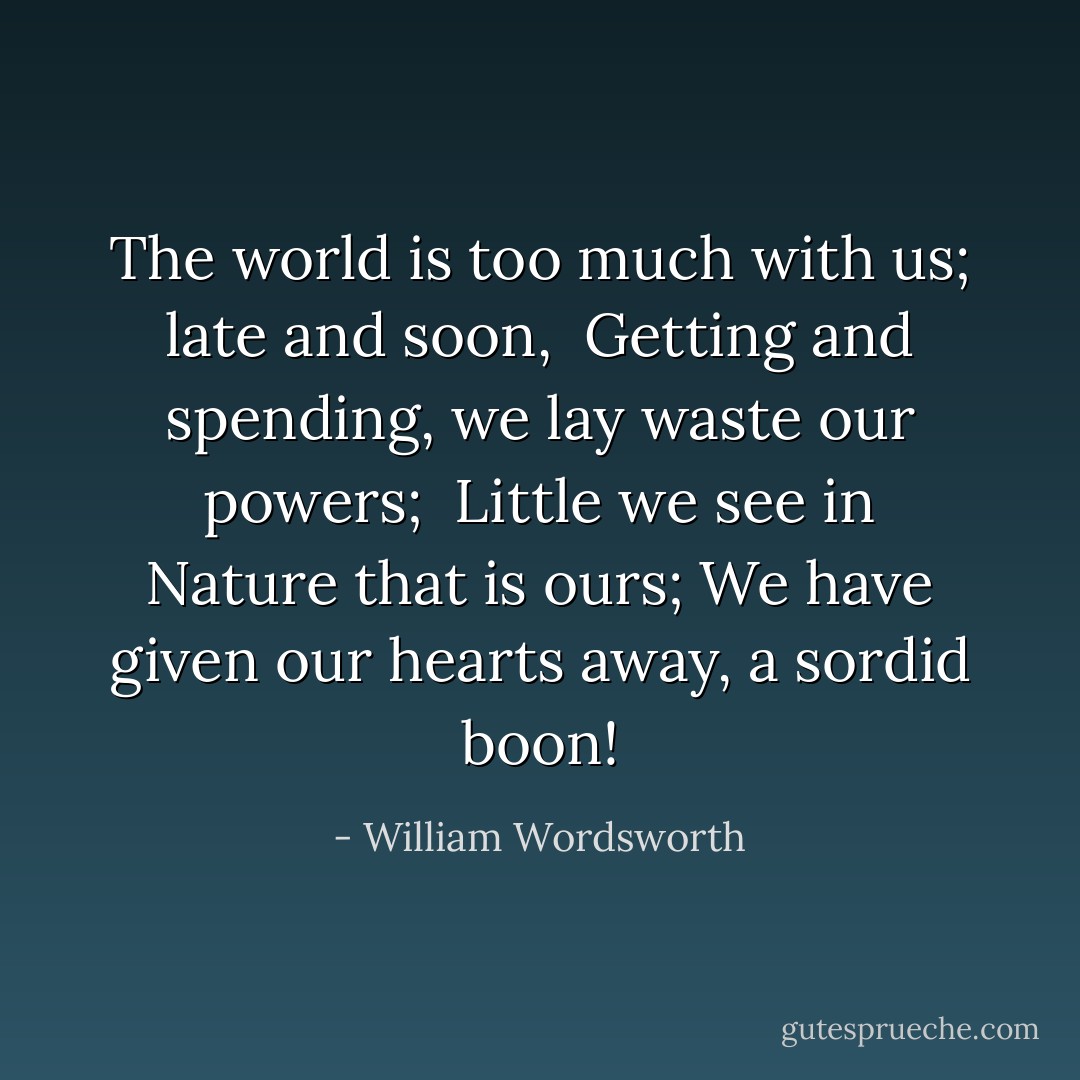 The world is too much with us; late and soon,<br /> Getting and spending, we lay waste our powers;<br /> Little we see in Nature that is ours;<br />We have given our hearts away, a sordid boon! - William Wordsworth