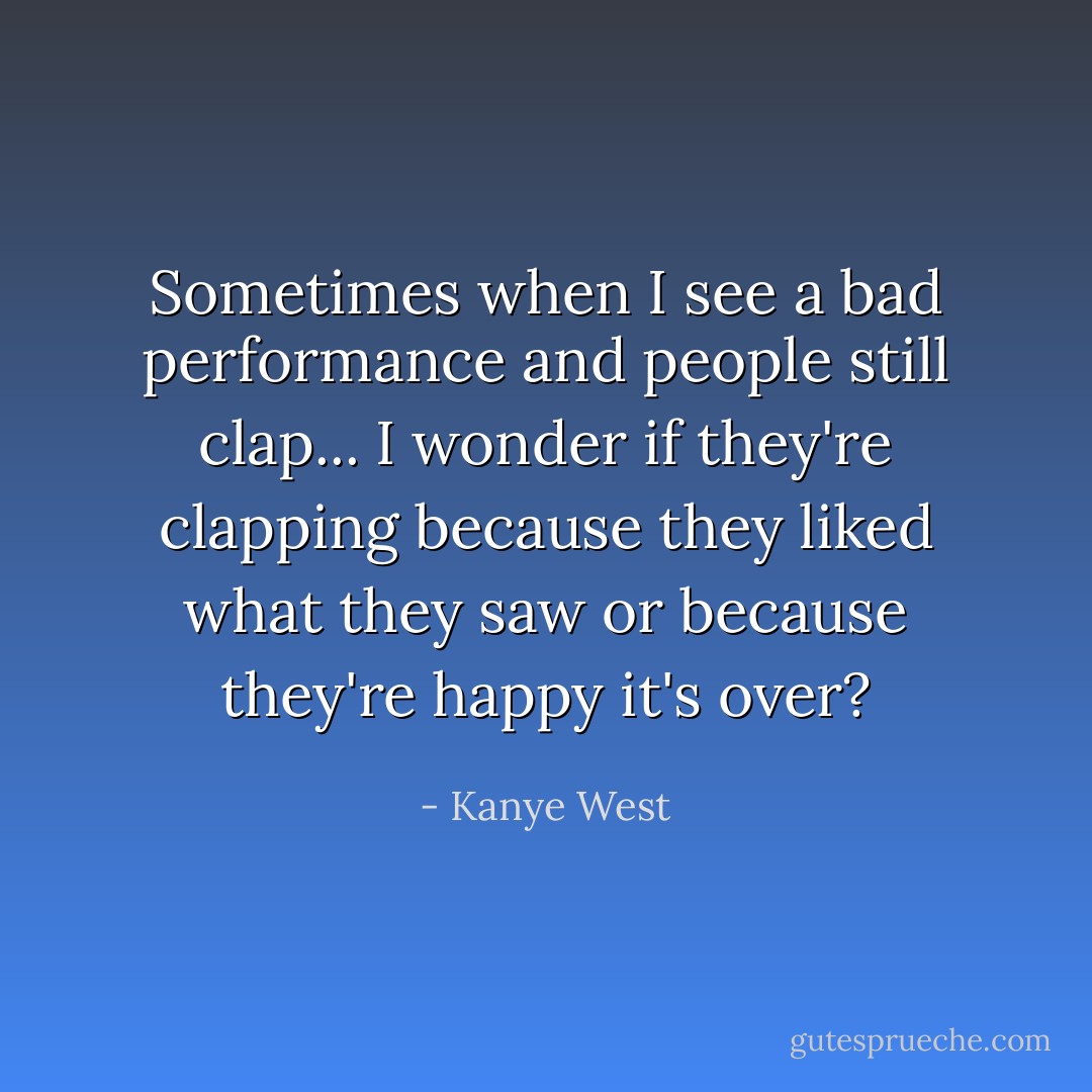 Sometimes when I see a bad performance and people still clap... I wonder if they're clapping because they liked what they saw or because they're happy it's over? - Kanye West