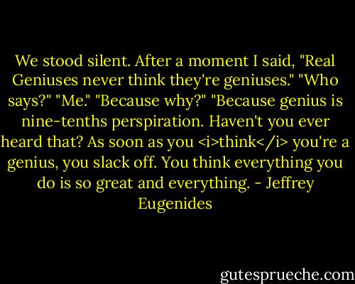 We stood silent. After a moment I said, "Real Geniuses never think they're geniuses."<br />"Who says?"<br />"Me."<br />"Because why?"<br />"Because genius is nine-tenths perspiration. Haven't you ever heard that? As soon as you <i>think</i> you're a genius, you slack off. You think everything you do is so great and everything. - Jeffrey Eugenides