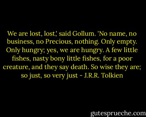 We are lost, lost,' said Gollum. 'No name, no business, no Precious, nothing. Only empty. Only hungry; yes, we are hungry. A few little fishes, nasty bony little fishes, for a poor creature, and they say death. So wise they are; so just, so very just - J.R.R. Tolkien