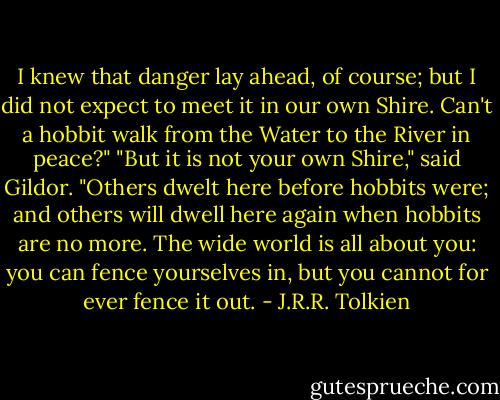 I knew that danger lay ahead, of course; but I did not expect to meet it in our own Shire. Can't a hobbit walk from the Water to the River in peace?"<br />"But it is not your own Shire," said Gildor. "Others dwelt here before hobbits were; and others will dwell here again when hobbits are no more. The wide world is all about you: you can fence yourselves in, but you cannot for ever fence it out. - J.R.R. Tolkien