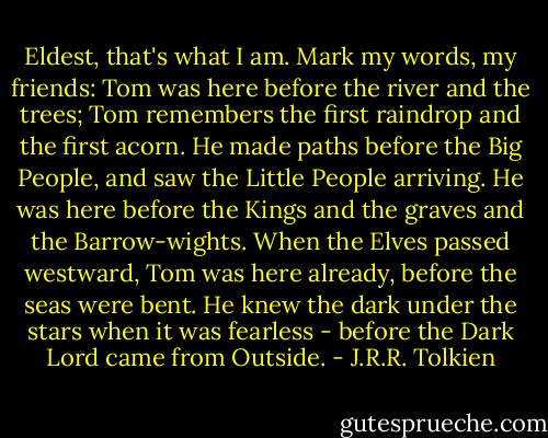 Eldest, that's what I am. Mark my words, my friends: Tom was here before the river and the trees; Tom remembers the first raindrop and the first acorn. He made paths before the Big People, and saw the Little People arriving. He was here before the Kings and the graves and the Barrow-wights. When the Elves passed westward, Tom was here already, before the seas were bent. He knew the dark under the stars when it was fearless - before the Dark Lord came from Outside. - J.R.R. Tolkien