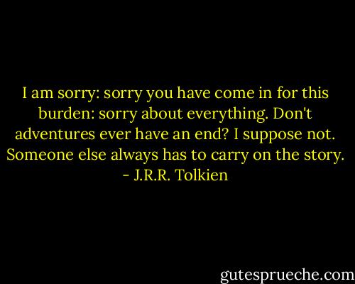 I am sorry: sorry you have come in for this burden: sorry about everything. Don't adventures ever have an end? I suppose not. Someone else always has to carry on the story. - J.R.R. Tolkien