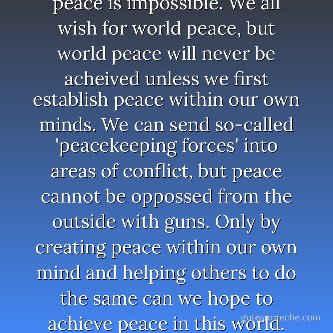 Without inner peace, outer peace is impossible. We all wish for world peace, but world peace will never be acheived unless we first establish peace within our own minds. We can send so-called 'peacekeeping forces' into areas of conflict, but peace cannot be oppossed from the outside with guns. Only by creating peace within our own mind and helping others to do the same can we hope to achieve peace in this world. - Kelsang Gyatso