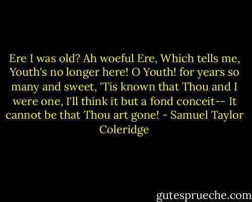 Ere I was old? Ah woeful Ere,<br />Which tells me, Youth's no longer here!<br />O Youth! for years so many and sweet,<br />'Tis known that Thou and I were one,<br />I'll think it but a fond conceit--<br />It cannot be that Thou art gone! - Samuel Taylor Coleridge
