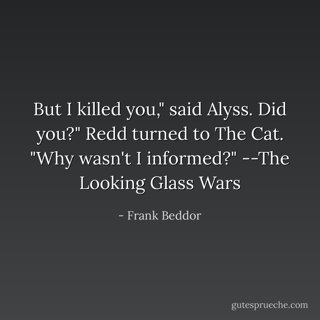 But I killed you," said Alyss.<br />Did you?" Redd turned to The Cat. "Why wasn't I informed?"<br />--The Looking Glass Wars - Frank Beddor
