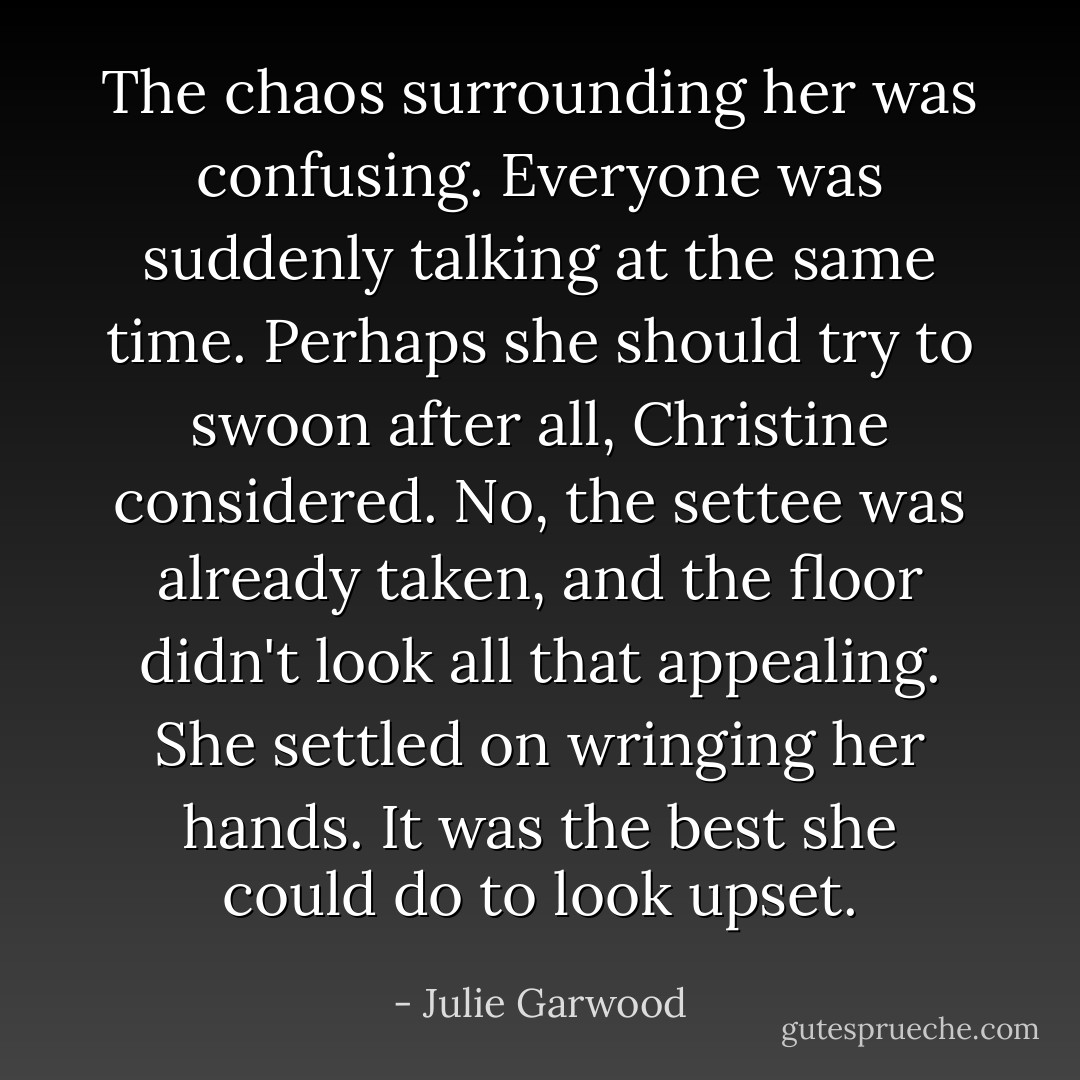 The chaos surrounding her was confusing. Everyone was suddenly talking at the same time. Perhaps she should try to swoon after all, Christine considered. No, the settee was already taken, and the floor didn't look all that appealing. She settled on wringing her hands. It was the best she could do to look upset. - Julie Garwood