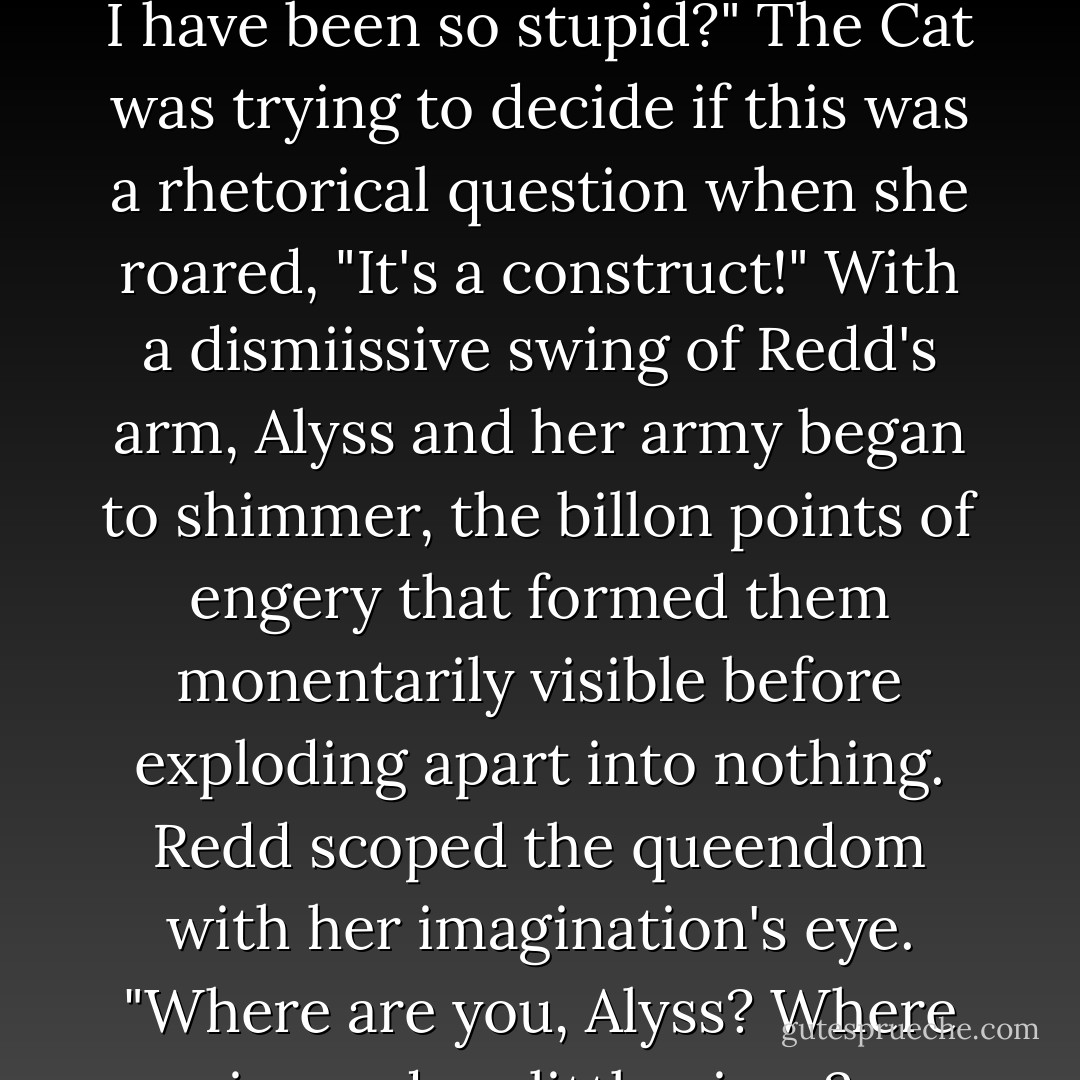 Redd's face contorted with a sudden realization. "How could I have been so stupid?"<br />The Cat was trying to decide if this was a rhetorical question when she roared, "It's a construct!"<br />With a dismiissive swing of Redd's arm, Alyss and her army began to shimmer, the billon points of engery that formed them monentarily visible before exploding apart into nothing. Redd scoped the queendom with her imagination's eye. "Where are you, Alyss? Where is my dear little niece? - Frank Beddor