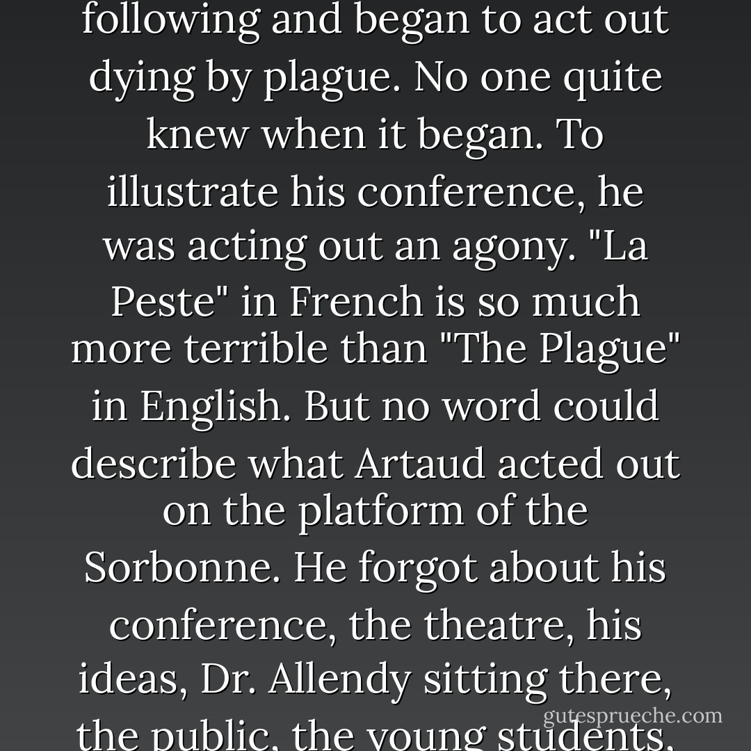 The light was crude. It made Artaud's eyes shrink into darkness, as they are deep-set. This brought into relief the intensity of his gestures. He looked tormented. His hair, rather long, fell at times over his forehead. He has the actor's nimbleness and quickness of gestures. His face is lean, as if ravaged by fevers. His eyes do not seem to see the people. They are the eyes of a visionary. His hands are long, long-fingered. <br />Beside him Allendy looks earthy, heavy, gray. He sits at the desk, massive, brooding. Artaud steps out on the platform, and begins to talk about " The Theatre and the Plague."<br />He asked me to sit in the front row. It seems to me that all he is asking for is intensity, a more heightened form of feeling and living. Is he trying to remind us that it was during the Plague that so many marvelous works of art and theater came to be, because, whipped by the fear of death, man seeks immortality, or to escape, or to surpass himself? But then, imperceptibly almost, he let go of the thread we were following and began to act out dying by plague. No one quite knew when it began. To illustrate his conference, he was acting out an agony. "La Peste" in French is so much more terrible than "The Plague" in English. But no word could describe what Artaud acted out on the platform of the Sorbonne. He forgot about his conference, the theatre, his ideas, Dr. Allendy sitting there, the public, the young students, his wife, professors, and directors. <br />His face was contorted with anguish, one could see the perspiration dampening his hair. His eyes dilated, his muscles became cramped, his fingers struggled to retain their flexibility. He made one feel the parched and burning throat, the pains, the fever, the fire in the guts. He was in agony. He was screaming. He was delirious. He was enacting his own death, his own crucifixion.<br />At first people gasped. And then they began to laugh. Everyone was laughing! They hissed. Then, one by one, they began to leave, noisily, talking, protesting. They banged the door as they left. The only ones who did not move were Allendy, his wife, the Lalous, Marguerite. More protestations. More jeering. But Artaud went on, until the last gasp. And stayed on the floor. Then when the hall had emptied of all but his small group of friends, he walked straight up to me and kissed my hand. He asked me to go to the cafe with him.  - Anaïs Nin