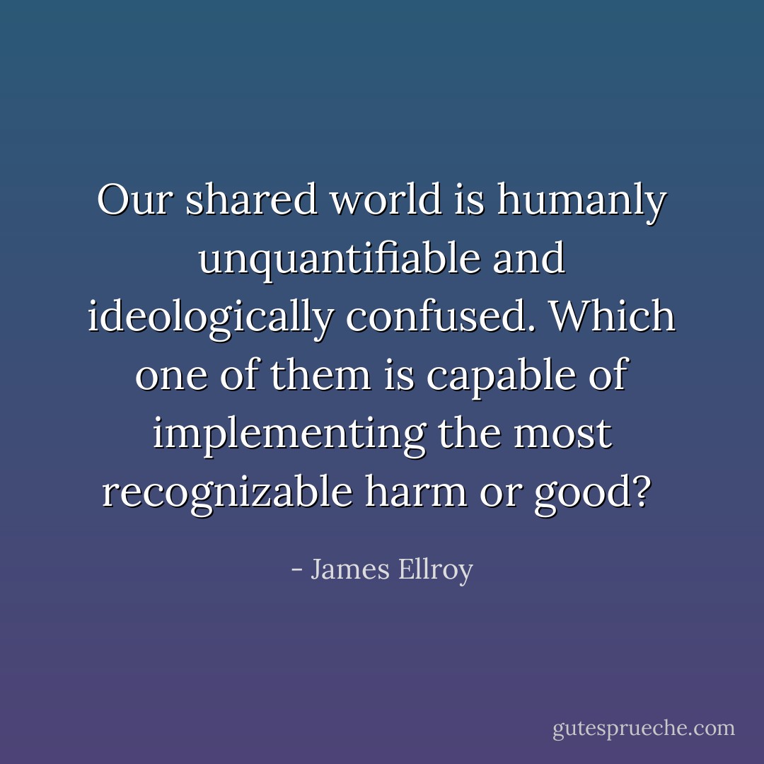 Our shared world is humanly unquantifiable and ideologically confused. Which one of them is capable of implementing the most recognizable harm or good?  - James Ellroy