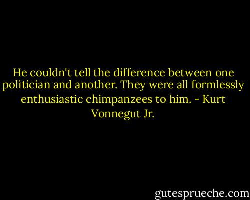 He couldn't tell the difference between one politician and another. They were all formlessly enthusiastic chimpanzees to him. - Kurt Vonnegut Jr.