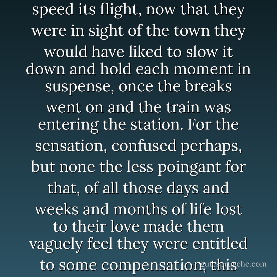 Whereas during those months of separation time had never gone quickly enough for their liking and they were wanting to speed its flight, now that they were in sight of the town they would have liked to slow it down and hold each moment in suspense, once the breaks went on and the train was entering the station. For the sensation, confused perhaps, but none the less poingant for that, of all those days and weeks and months of life lost to their love made them vaguely feel they were entitled to some compensation; this present hour of joy should run at half the speed of those long hours of waiting. - Albert Camus