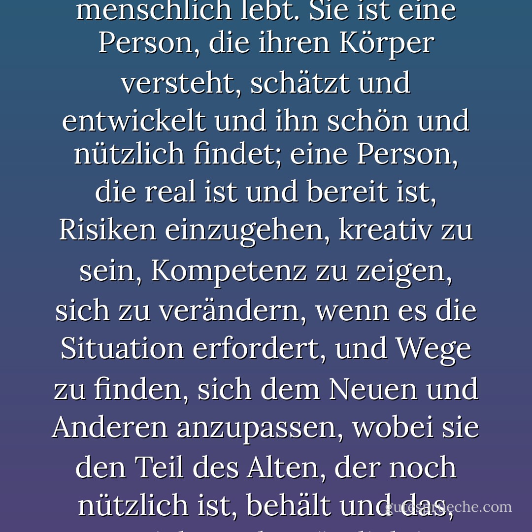 Im Laufe der Jahre habe ich ein Bild davon entwickelt, wie ein Mensch aussieht, der menschlich lebt. Sie ist eine Person, die ihren Körper versteht, schätzt und entwickelt und ihn schön und nützlich findet; eine Person, die real ist und bereit ist, Risiken einzugehen, kreativ zu sein, Kompetenz zu zeigen, sich zu verändern, wenn es die Situation erfordert, und Wege zu finden, sich dem Neuen und Anderen anzupassen, wobei sie den Teil des Alten, der noch nützlich ist, behält und das, was nicht mehr nützlich ist, ablegt. - Virginia Satir<