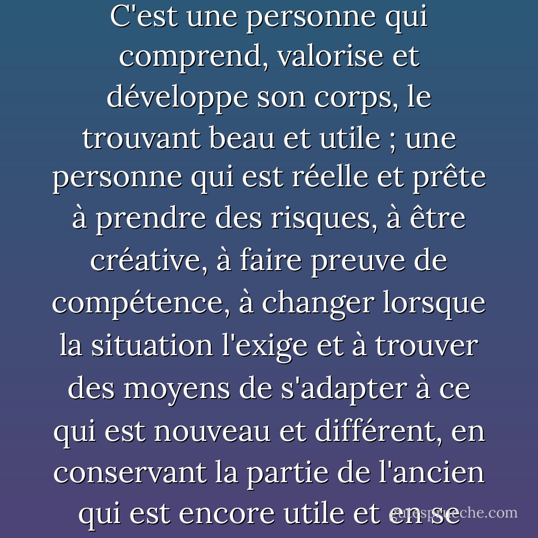 Au fil des ans, je me suis fait une idée de ce qu'est un être humain vivant humainement. C'est une personne qui comprend, valorise et développe son corps, le trouvant beau et utile ; une personne qui est réelle et prête à prendre des risques, à être créative, à faire preuve de compétence, à changer lorsque la situation l'exige et à trouver des moyens de s'adapter à ce qui est nouveau et différent, en conservant la partie de l'ancien qui est encore utile et en se débarrassant de ce qui ne l'est pas. - Virginia Satir