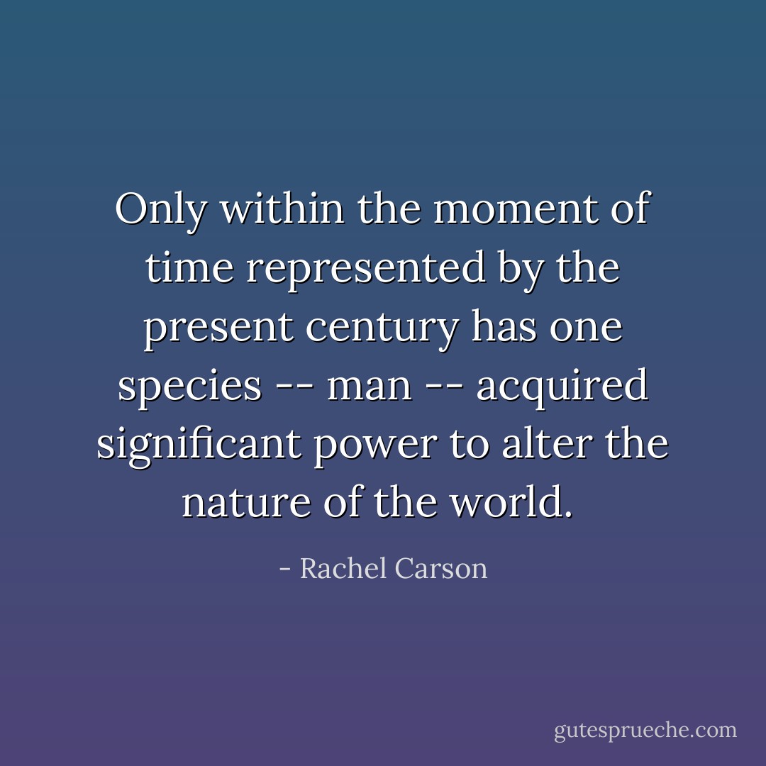 Only within the moment of time represented by the present century has one species -- man -- acquired significant power to alter the nature of the world.  - Rachel Carson