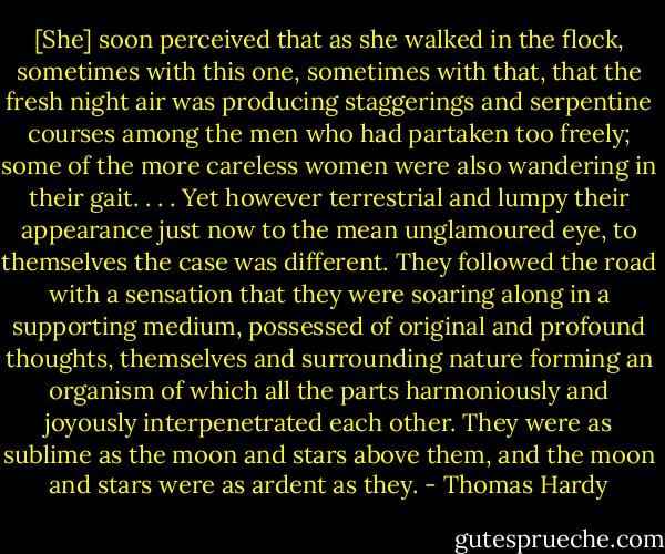 [She] soon perceived that as she walked in the flock, sometimes with this one, sometimes with that, that the fresh night air was producing staggerings and serpentine courses among the men who had partaken too freely; some of the more careless women were also wandering in their gait. . . . Yet however terrestrial and lumpy their appearance just now to the mean unglamoured eye, to themselves the case was different. They followed the road with a sensation that they were soaring along in a supporting medium, possessed of original and profound thoughts, themselves and surrounding nature forming an organism of which all the parts harmoniously and joyously interpenetrated each other. They were as sublime as the moon and stars above them, and the moon and stars were as ardent as they. - Thomas Hardy
