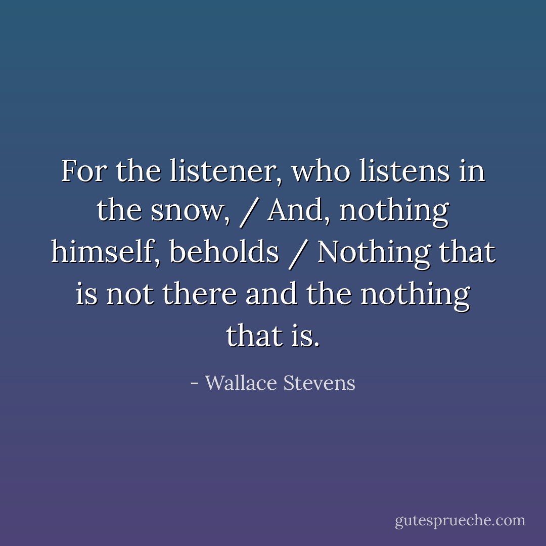 For the listener, who listens in the snow, / And, nothing himself, beholds /<br />Nothing that is not there and the nothing that is. - Wallace Stevens