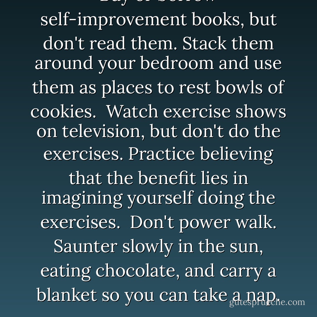 Buy or borrow self-improvement books, but don't read them. Stack them around your bedroom and use them as places to rest bowls of cookies.<br /><br />Watch exercise shows on television, but don't do the exercises. Practice believing that the benefit lies in imagining yourself doing the exercises.<br /><br />Don't power walk. Saunter slowly in the sun, eating chocolate, and carry a blanket so you can take a nap. - S.A.R.K.