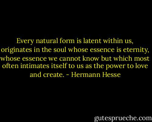 Every natural form is latent within us, originates in the soul whose essence is eternity, whose essence we cannot know but which most often intimates itself to us as the power to love and create. - Hermann Hesse