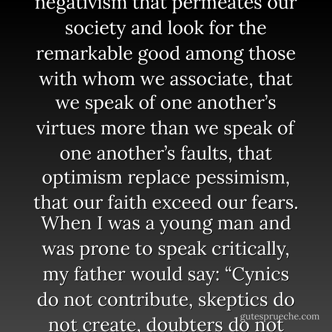 What I am suggesting is that each of us turn from the negativism that permeates our society and look for the remarkable good among those with whom we associate, that we speak of one another’s virtues more than we speak of one another’s faults, that optimism replace pessimism, that our faith exceed our fears. When I was a young man and was prone to speak critically, my father would say: “Cynics do not contribute, skeptics do not create, doubters do not achieve. - Gordon B. Hinckley
