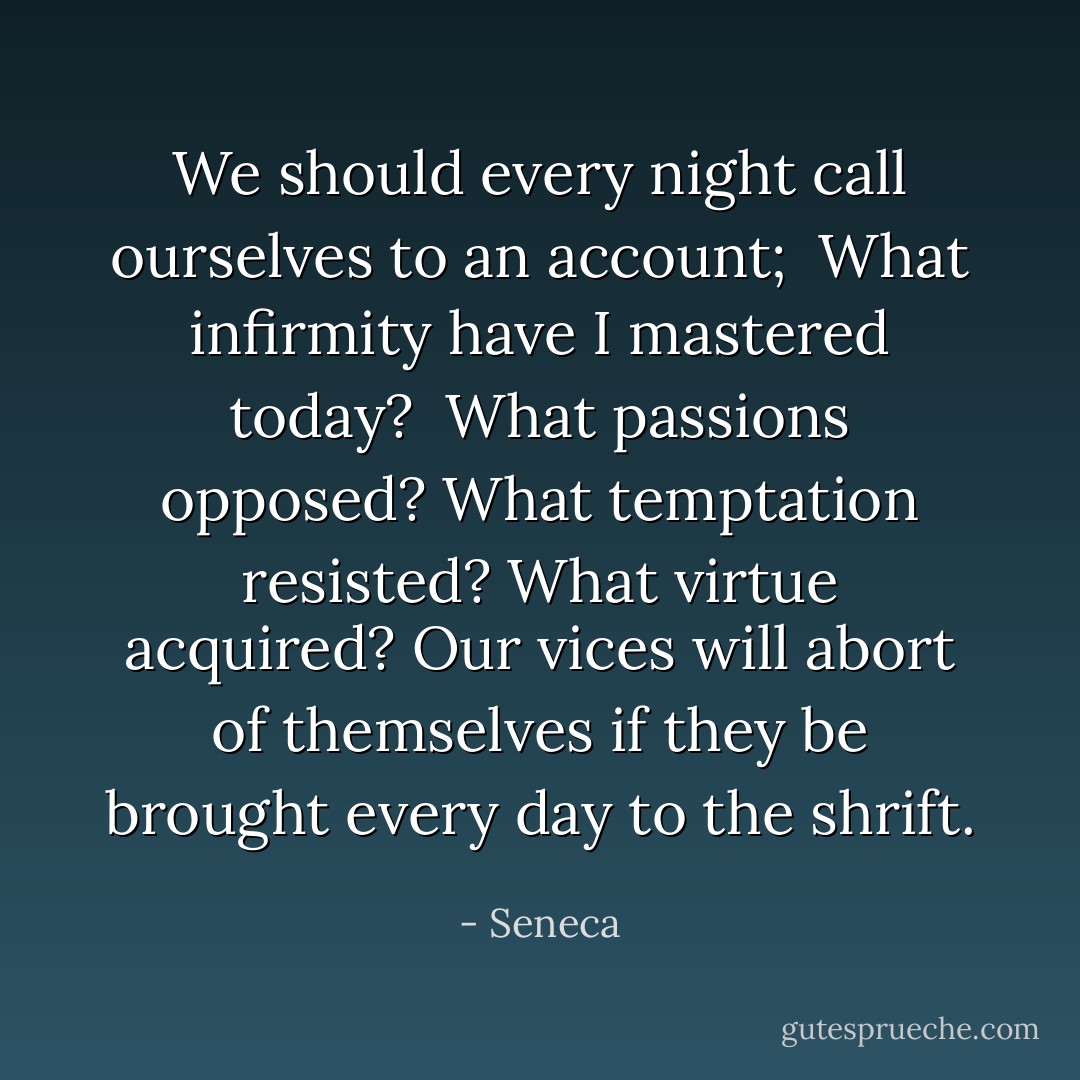 We should every night call ourselves to an account; <br />What infirmity have I mastered today? <br />What passions opposed? What temptation resisted? What virtue acquired? Our vices will abort of themselves if they be brought every day to the shrift. - Seneca