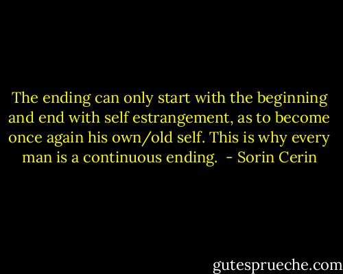 The ending can only start with the beginning and end with self estrangement, as to become once again his own/old self. This is why every man is a continuous ending.  - Sorin Cerin