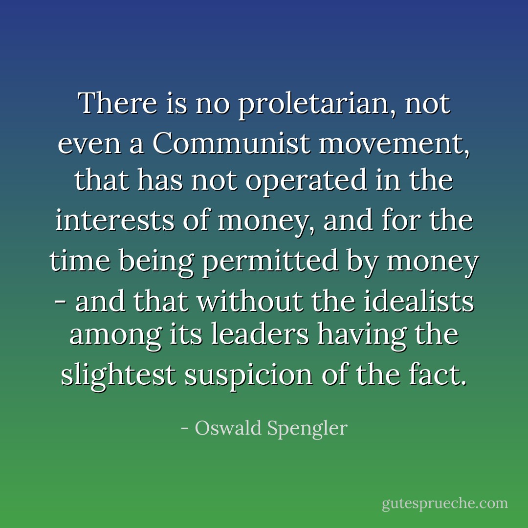 There is no proletarian, not even a Communist movement, that has not operated in the interests of money, and for the time being permitted by money - and that without the idealists among its leaders having the slightest suspicion of the fact. - Oswald Spengler