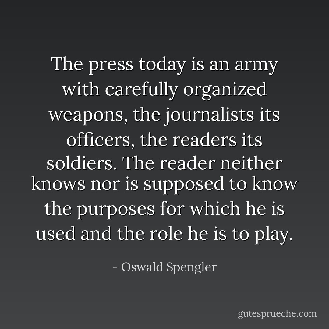 The press today is an army with carefully organized weapons, the journalists its officers, the readers its soldiers. The reader neither knows nor is supposed to know the purposes for which he is used and the role he is to play. - Oswald Spengler