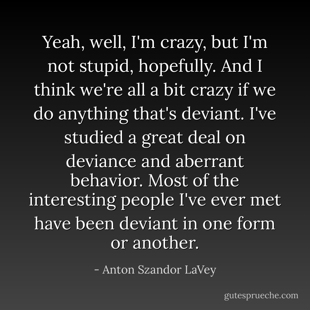 Yeah, well, I'm crazy, but I'm not stupid, hopefully. And I think we're all a bit crazy if we do anything that's deviant. I've studied a great deal on deviance and aberrant behavior. Most of the interesting people I've ever met have been deviant in one form or another. - Anton Szandor LaVey