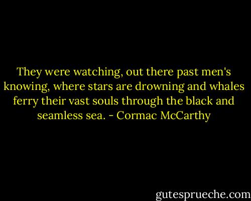They were watching, out there past men's knowing, where stars are drowning and whales ferry their vast souls through the black and seamless sea. - Cormac McCarthy