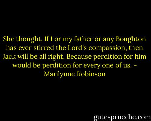 She thought, If I or my father or any Boughton has ever stirred the Lord's compassion, then Jack will be all right. Because perdition for him would be perdition for every one of us. - Marilynne Robinson