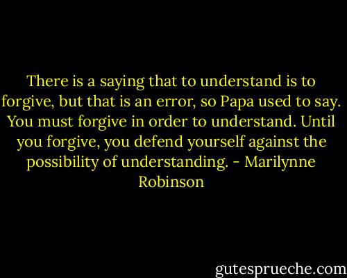 There is a saying that to understand is to forgive, but that is an error, so Papa used to say. You must forgive in order to understand. Until you forgive, you defend yourself against the possibility of understanding. - Marilynne Robinson