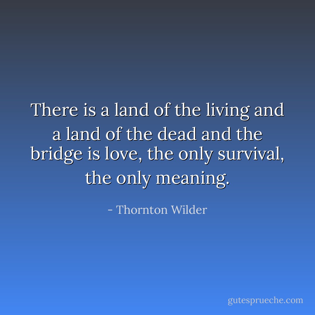 There is a land of the living and a land of the dead and the bridge is love, the only survival, the only meaning. - Thornton Wilder