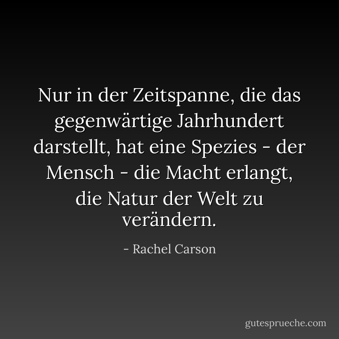 Nur in der Zeitspanne, die das gegenwärtige Jahrhundert darstellt, hat eine Spezies - der Mensch - die Macht erlangt, die Natur der Welt zu verändern. - Rachel Carson<