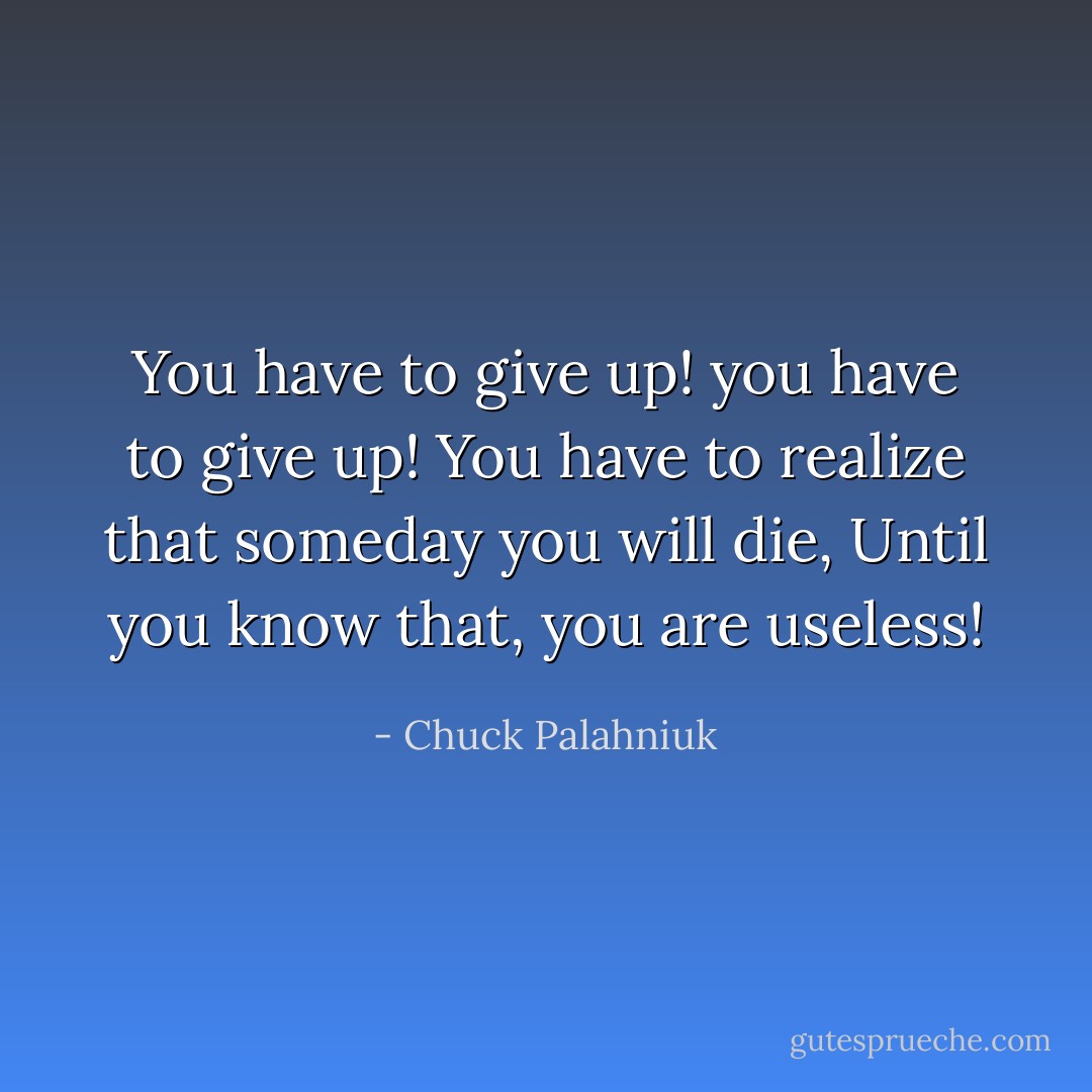 You have to give up! you have to give up!<br />You have to realize that someday you will die,<br />Until you know that, you are useless! - Chuck Palahniuk