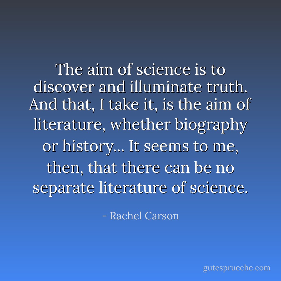 The aim of science is to discover and illuminate truth. And that, I take it, is the aim of literature, whether biography or history... It seems to me, then, that there can be no separate literature of science. - Rachel Carson