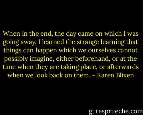 When in the end, the day came on which I was going away, I learned the strange learning that things can happen which we ourselves cannot possibly imagine, either beforehand, or at the time when they are taking place, or afterwards when we look back on them. - Karen Blixen